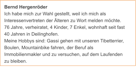 Bernd Hergenröder Ich habe mich zur Wahl gestellt, weil ich mich als                        Interessenvertreten der Älteren zu Wort melden möchte. 76 Jahre, verheiratet, 4 Kinder, 7 Enkel, wohnhaft seit fast 40 Jahren in Deilinghofen. Meine Hobbys sind: Gassi gehen mit unseren Tibetterrier, Boulen, Mountainbike fahren, der Beruf als Immobilienmakler und zu versuchen, auf dem Laufenden zu bleiben.