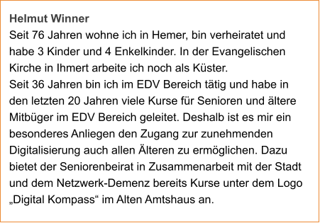 Helmut Winner Seit 76 Jahren wohne ich in Hemer, bin verheiratet und habe 3 Kinder und 4 Enkelkinder. In der Evangelischen Kirche in Ihmert arbeite ich noch als Küster.  Seit 36 Jahren bin ich im EDV Bereich tätig und habe in den letzten 20 Jahren viele Kurse für Senioren und ältere Mitbüger im EDV Bereich geleitet. Deshalb ist es mir ein besonderes Anliegen den Zugang zur zunehmenden Digitalisierung auch allen Älteren zu ermöglichen. Dazu bietet der Seniorenbeirat in Zusammenarbeit mit der Stadt und dem Netzwerk-Demenz bereits Kurse unter dem Logo „Digital Kompass“ im Alten Amtshaus an.