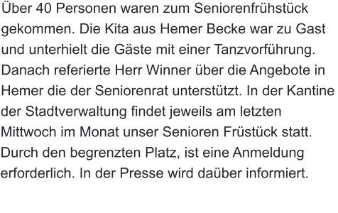 Über 40 Personen waren zum Seniorenfrühstück gekommen. Die Kita aus Hemer Becke war zu Gast und unterhielt die Gäste mit einer Tanzvorführung. Danach referierte Herr Winner über die Angebote in Hemer die der Seniorenrat unterstützt. In der Kantine der Stadtverwaltung findet jeweils am letzten Mittwoch im Monat unser Senioren Früstück statt. Durch den begrenzten Platz, ist eine Anmeldung erforderlich. In der Presse wird daüber informiert.