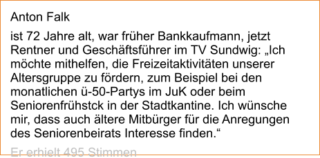 Anton Falk  ist 72 Jahre alt, war früher Bankkaufmann, jetzt Rentner und Geschäftsführer im TV Sundwig: „Ich möchte mithelfen, die Freizeitaktivitäten unserer Altersgruppe zu fördern, zum Beispiel bei den monatlichen ü-50-Partys im JuK oder beim Seniorenfrühstck in der Stadtkantine. Ich wünsche mir, dass auch ältere Mitbürger für die Anregungen des Seniorenbeirats Interesse finden.“  Er erhielt 495 Stimmen