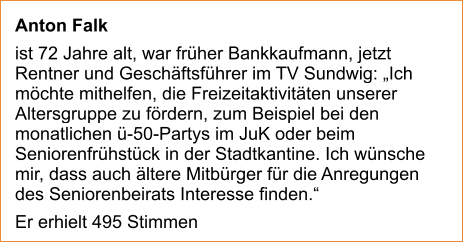 Anton Falk  ist 72 Jahre alt, war früher Bankkaufmann, jetzt Rentner und Geschäftsführer im TV Sundwig: „Ich möchte mithelfen, die Freizeitaktivitäten unserer Altersgruppe zu fördern, zum Beispiel bei den monatlichen ü-50-Partys im JuK oder beim Seniorenfrühstück in der Stadtkantine. Ich wünsche mir, dass auch ältere Mitbürger für die Anregungen des Seniorenbeirats Interesse finden.“  Er erhielt 495 Stimmen