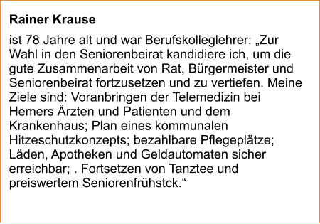 Rainer Krause  ist 78 Jahre alt und war Berufskolleglehrer: „Zur Wahl in den Seniorenbeirat kandidiere ich, um die gute Zusammenarbeit von Rat, Bürgermeister und Seniorenbeirat fortzusetzen und zu vertiefen. Meine Ziele sind: Voranbringen der Telemedizin bei Hemers Ärzten und Patienten und dem Krankenhaus; Plan eines kommunalen Hitzeschutzkonzepts; bezahlbare Pflegeplätze; Läden, Apotheken und Geldautomaten sicher erreichbar; . Fortsetzen von Tanztee und preiswertem Seniorenfrühstck.“